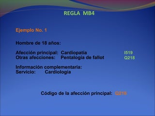 REGLA MB4
Ejemplo No. 1
Hombre de 18 años:
Afección principal: Cardiopatía
Otras afecciones: Pentalogía de fallot
Información complementaria:
Servicio: Cardiología
Código de la afección principal: Q218
I519
Q218
 