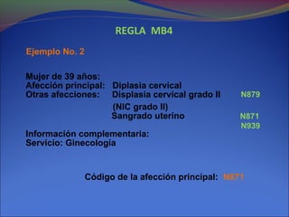 REGLA MB4
Ejemplo No. 2
Mujer de 39 años:
Afección principal: Diplasia cervical
Otras afecciones: Displasia cervical grado II
(NIC grado II)
Sangrado uterino
Información complementaria:
Servicio: Ginecología
Código de la afección principal: N871
N879
N871
N939
 