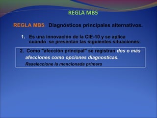REGLA MB5
REGLA MB5: Diagnósticos principales alternativos.
1. Es una innovación de la CIE-10 y se aplica
cuando se presentan las siguientes situaciones:
2. Como "afección principal" se registran dos o más
afecciones como opciones diagnosticas.
Reseleccione la mencionada primero
 