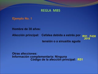 REGLA MB5
Ejemplo No. 1
Hombre de 30 años:
Afección principal: Cefalea debida a estrés por
tensión o a sinusitis aguda
Otras afecciones:
Información complementaria: Ninguna
Código de la afección principal: R51
R51 F430
J019
 