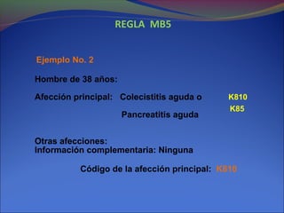 REGLA MB5
Ejemplo No. 2
Hombre de 38 años:
Afección principal: Colecistitis aguda o
Pancreatitis aguda
Otras afecciones:
Información complementaria: Ninguna
Código de la afección principal: K810
K810
K85
 