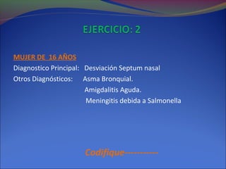 MUJER DE 16 AÑOS
Diagnostico Principal: Desviación Septum nasal
Otros Diagnósticos: Asma Bronquial.
Amigdalitis Aguda.
Meningitis debida a Salmonella
Codifique-----------
 