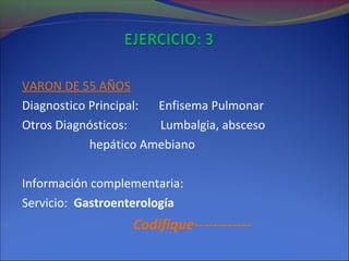 VARON DE 55 AÑOS
Diagnostico Principal: Enfisema Pulmonar
Otros Diagnósticos: Lumbalgia, absceso
hepático Amebiano
Información complementaria:
Servicio: Gastroenterología
Codifique------------
 