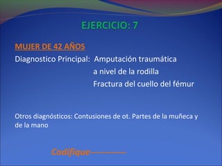 MUJER DE 42 AÑOS
Diagnostico Principal: Amputación traumática
a nivel de la rodilla
Fractura del cuello del fémur
Otros diagnósticos: Contusiones de ot. Partes de la muñeca y
de la mano
Codifique------------
 