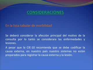 En la lista tabular de morbilidad
Se deberá considerar la afección principal del motivo de la
consulta por lo tanto se considerara las enfermedades y
lesiones.
A pesar que la CIE-10 recomienda que se debe codificar la
causa externa, en nuestro país nuestro sistemas no están
preparados para registrar la causa externa y la lesión.
 