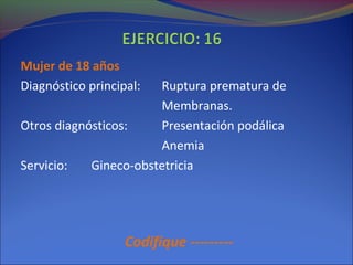 Mujer de 18 años
Diagnóstico principal: Ruptura prematura de
Membranas.
Otros diagnósticos: Presentación podálica
Anemia
Servicio: Gineco-obstetricia
Codifique ---------
 