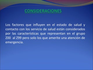 Los factores que influyen en el estado de salud y
contacto con los servicio de salud están considerados
por las características que representan en el grupo
Z00 al Z99 pero solo los que amerite una atención de
emergencia.
 