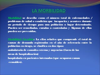 Morbilidad se describe como el número total de enfermedades /
problemas de salud o condición que incapacita y acontece durante
un período de tiempo para una población o lugar determinado.
Pueden ser remediadas, curadas o controladas y Algunas de ellas
pueden serprevenidas.
Morbilidad Atendida: La cifra relativa que comprende el total de
causas de demanda registradas en el año de referencia entre la
población en riesgo, se clasifica en dos tipos:
ambulatoria de consulta externa y urgencias (fuera de las
áreas de hospitalización)
hospitalaria en pacientes internados (que ocuparon camas
censables).
 
