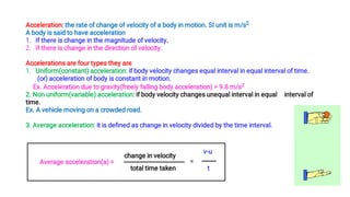 1.
2.
Acceleration: the rate of change of velocity of a body in motion. SI unit is m/s2
A body is said to have acceleration
If there is change in the magnitude of velocity.
If there is change in the direction of velocity.
1.
Accelerations are four types they are
Uniform(constant) acceleration: if body velocity changes equal interval in equal interval of time.
(or) acceleration of body is constant in motion.
Ex. Acceleration due to gravity(freely falling body acceleration) = 9.8 m/s2
2. Non uniform(variable) acceleration: if body velocity changes unequal interval in equal interval of
time.
Ex. A vehicle moving on a crowded road.
3. Average acceleration: it is deﬁned as change in velocity divided by the time interval.
Average acceleration(a) =
change in velocity
total time taken
=
t
v-u
 