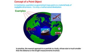 Concept of a Point Object
In mechanics, a particle is a geometrical mass point or a material body of
negligible dimensions. It is only a mathematical idealization.
Examples:
Earth
In practice, the nearest approach to a particle is a body, whose size is much smaller
than the distance or the length measurements involved.
 