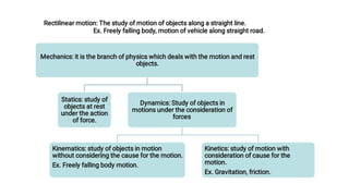 Rectilinear motion: The study of motion of objects along a straight line.
Ex. Freely falling body, motion of vehicle along straight road.
Mechanics: it is the branch of physics which deals with the motion and rest
objects.
Statics: study of
objects at rest
under the action
of force.
Dynamics: Study of objects in
motions under the consideration of
forces.
Kinematics: study of objects in motion
without considering the cause for the motion.
Ex. Freely falling body motion.
Kinetics: study of motion with
consideration of cause for the
motion.
Ex. Gravitation, friction.
 