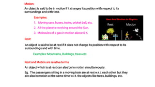 Motion:
An object is said to be in motion if it changes its position with respect to its
surroundings and with time.
Examples:
1. Moving cars, buses, trains, cricket ball, etc.
2. All the planets revolving around the Sun.
3. Molecules of a gas in motion above 0 K.
Rest:
An object is said to be at rest if it does not change its position with respect to its
surroundings and with time.
Examples: Mountains, Buildings, trees etc.
Rest and Motion are relative terms
An object which is at rest can also be in motion simultaneously.
Eg. The passengers sitting in a moving train are at rest w.r.t. each other but they
are also in motion at the same time w.r.t. the objects like trees, buildings, etc.
 