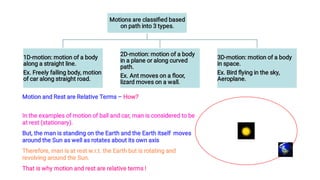 Motions are classiﬁed based
on path into 3 types.
1D-motion: motion of a body
along a straight line.
Ex. Freely falling body, motion
of car along straight road.
2D-motion: motion of a body
in a plane or along curved
path.
Ex. Ant moves on a ﬂoor,
lizard moves on a wall.
3D-motion: motion of a body
in space.
Ex. Bird ﬂying in the sky,
Aeroplane.
Motion and Rest are Relative Terms – How?
In the examples of motion of ball and car, man is considered to be
at rest (stationary).
But, the man is standing on the Earth and the Earth itself moves
around the Sun as well as rotates about its own axis.
Therefore, man is at rest w.r.t. the Earth but is rotating and
revolving around the Sun.
That is why motion and rest are relative terms !
 
