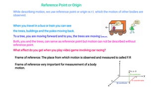 Reference Point or Origin
While describing motion, we use reference point or origin w.r.t. which the motion of other bodies are
observed.
When you travel in a bus or train you can see
the trees, buildings and the poles moving back.
To a tree, you are moving forward and to you, the trees are moving back.
Both, you and the trees, can serve as reference point but motion can not be described without
reference point.
What effect do you get when you play video game involving car racing?
Frame of reference: The place from which motion is observed and measured is called F.R
Frame of reference very important for measurement of a body
motion.
 