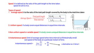Speed: it is deﬁned as the ratio of the path length to the time taken.
speed SI unit is m/s.
1.
Types of speed:
Average speed: it is the ratio of the total path length covered by the body to the total time taken
=
X1+X2 ………….Xn
t1+t2 ………..….tn
2. Uniform speed: if a body covers equal distances in equal time intervals.
3.Non uniform speed or variable speed: if a body covers unequal distances in equal time intervals.
4.Instantaneous speed: limit of average speed when time interval is inﬁnitesimally small.
(or) speed of the body at a particular instant of time.
Instantaneous speed = x derivative w.r.t time t
 