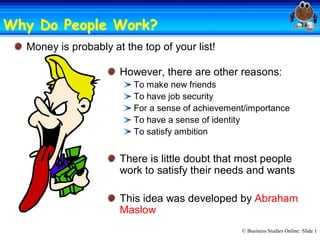 Why Do People Work? 
              Work?
  Money is probably at the top of your list! 

                      However, there are other reasons: 
                          To make new friends 
                          To have job security 
                          For a sense of achievement/importance 
                          To have a sense of identity 
                          To satisfy ambition 


                      There is little doubt that most people 
                      work to satisfy their needs and wants 

                      This idea was developed by Abraham 
                      Maslow
                                                   © Business Studies Online: Slide 1 
 