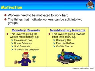 Motivation 
Motivation
   Workers need to be motivated to work hard 
   The things that motivate workers can be split into two 
   groups: 

     Monetary Rewards            Non­Monetary Rewards 
    This involves giving the       This involves giving rewards 
    worker more money, e.g.        other than cash, e.g. 
       Increases in Pay               Company Car 
       Bonus Schemes                  Free Health Care 
       Staff Discounts                On­Site Creche
       Shares in the company 




                                                    © Business Studies Online: Slide 3 
 