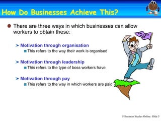 How Do Businesses Achieve This? 
                          This?
   There are three ways in which businesses can allow 
   workers to obtain these: 

     Motivation through organisation 
        This refers to the way their work is organised 

     Motivation through leadership 
        This refers to the type of boss workers have 

     Motivation through pay 
        This refers to the way in which workers are paid




                                                           © Business Studies Online: Slide 5 
 