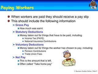 Paying Workers 
       Workers
    When workers are paid they should receive a pay slip 
    This should include the following information 
      Gross Pay 
         How much was earnt 
      Statutory Deductions 
         Money taken out for things that have to be paid, including 
             Income Tax (PAYE) 
             National Insurance Contributions 
      Voluntary Deductions 
         Money taken out for things the worker has chosen to pay, including 
             Pension Contributions 
             Trade Union Fees 
      Net Pay 
         This is the amount that is left. 
         Often called “Take home pay”

                                                           © Business Studies Online: Slide 9 
 