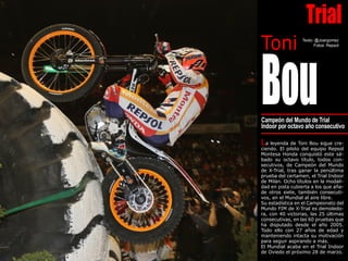 Texto: @Joargomez
Fotos: Repsol
Bou
Toni
Campeón del Mundo de Trial
Indoor por octavo año consecutivo
La leyenda de Toni Bou sigue cre-
ciendo. El piloto del equipo Repsol
Montesa Honda conquistó este sá-
bado su octavo título, todos con-
secutivos, de Campeón del Mundo
de X-Trial, tras ganar la penúltima
prueba del certamen, el Trial Indoor
de Milán. Ocho títulos en la modali-
dad en pista cubierta a los que aña-
de otros siete, también consecuti-
vos, en el Mundial al aire libre.
Su estadística en el Campeonato del
Mundo FIM de X-Trial es demoledo-
ra, con 40 victorias, las 25 últimas
consecutivas, en las 60 pruebas que
ha disputado desde el año 2005.
Todo ello con 27 años de edad y
manteniendo intacta su motivación
para seguir aspirando a más.
El Mundial acaba en el Trial Indoor
de Oviedo el próximo 28 de marzo.
Trial
 