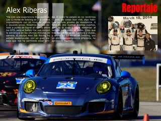 Reportaje
“Ha sido una experiencia muy positiva.
Las 12 Horas de Sebring es una carrera
impresionante con un nivel de pilotos
y equipos único. Nosotros hemos es-
tado a punto de lograr el triunfo entre
los GTD, pero el Safety Car nos rompió
la estrategia en los últimos minutos de
carrera. El equipo Alex Job Racing ha
estado espectacular, con un gran tra-
bajo que nos ha permitido estar arri-
ba. El éxito ha estado en no rendirnos
cuando las cosas iban mal, algo habi-
tual en una prueba de resistencia. A
falta de dos vueltas éramos cuartos,
pero lo di todo y logré adelantar al
tercero para subir al podio. Creo que
tras las 24 Horas de Daytona y Dubái,
y ahora las 12 Horas de Sebring, soy
un piloto completamente diferente, he
aprendido mucho”.
Alex Riberas
”
 