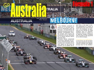 Nico Rosberg consiguió la
victoria en la primera carre-
ra de la temporada 2014 de
Fórmula 1. El Gran Premio de
Australia comenzó lleno de in-
cógnitas (climatología inclui-
da) aunque, poco a poco, las
previsiones de que Mercedes
era el equipo favorito fueron
ganando peso.
Fernando Alonso sorprendió
al terminar liderando los pri-
meros entrenamientos libres.
El piloto de la Scuderia fue el
más rápido en esa toma de
contacto con el asfalto de Al-
bert Park, y dio lugar a cier-
tas esperanzas en cuanto al
rendimiento del nuevo Ferrari
F14 T. Sin embargo, los hom-
bres de las Flechas de Plata
tardaron poco en aparecer.
Hamilton tomó el mando en
la segunda manga y Rosberg
hizo lo propio al día siguiente
en el último ensayo.
Sorpresas en la clasificación
La lluvia fue uno de los facto-
res clave durante los entrena-
mientos oficiales del sábado.
Aunque eso no fue obstácu-
GP
AustraliaTexto: @Joargomez
Fotos: Equipos
Fórmula1
 