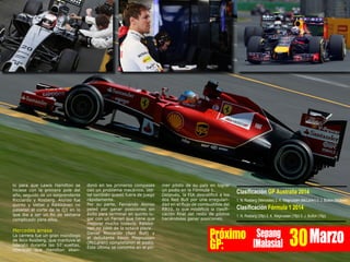 lo para que Lewis Hamilton se
hiciese con la primera pole del
año, seguido de un sorprendente
Ricciardo y Rosberg. Alonso fue
quinto y Vettel y Räikkönen no
pasaron el corte de la Q3 en lo
que iba a ser un fin de semana
complicado para ellos.
Mercedes arrasa
La carrera fue un gran monólogo
de Nico Rosberg, que mantuvo el
liderato durante las 57 vueltas,
mientras que Hamilton aban-
donó en los primeros compases
con un problema mecánico. Vet-
tel también quedó fuera de juego
rápidamente.
Por su parte, Fernando Alonso
peleó por ganar posiciones sin
éxito para terminar en quinto lu-
gar con un Ferrari que tiene que
mejorar mucho todavía. Räikkö-
nen no pasó de la octava plaza.
Daniel Ricciardo (Red Bull) y
el debutante Kevin Magnussen
(McLaren) completaron el podio.
Este último se convirtió en el pri-
mer piloto de su país en lograr
un podio en la Fórmula 1.
Después, la FIA descalificó a los
dos Red Bull por una irregulari-
dad en el flujo de combustible del
RB10, lo que modifició la clasifi-
cación final del resto de pilotos
haciéndoles ganar posiciones.
Clasificación GP Australia 2014
1. N. Rosberg (Mercedes) 2. K. Magnussen (McLaren) 3. J. Button (Mclaren)
Clasificación Fórmula 1 2014
1. N. Rosberg (25p) 2. K. Magnussen (18p) 3. J. Button (15p)
Próximo
GP:
Sepang
[Malasia] 30Marzo
 