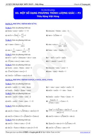 LUYỆN THI ĐẠI HỌC MÔN TOÁN – Thầy Hùng Chuyên đề Lượng giác
Tham gia trọn vẹn khóa LTĐH và Luyện giải đề để đạt 8 điểm Toán trở lên! www.moon.vn
DẠNG 5. PHƯƠNG TRÌNH ĐỐI XỨNG
Ví dụ 1: Giải các phương trình sau
a) 2(sinx +cosx) + sin2x + 1 = 0 b) sinxcosx = 6(sinx – cosx – 1)
c)
π
sin 2x 2sin x 1
4
 
+ − = 
 
d) tan x 2 2sinx 1− =
Ví dụ 2: Giải các phương trình sau
a)
1
1 tanx 2sin x
cosx
+ = + b)
1 1
sinx cosx
tanx cot x
+ = −
c)
1 1 10
sinx cosx
sinx cosx 3
+ + + = d) 2sinx + cotx = 2sin2x + 1
Ví dụ 3: Giải các phương trình sau
a) sin3
x + cos3
x = 2sinxcosx + sin x + cosx b) 1 – sin3
x + cos3
x = sin2x
c) ( )2 sinx cosx tanx cot x+ = + d) (1 + sinx)(1 + cosx) = 2
Ví dụ 4: Giải các phương trình sau
a) 3(cotx – cosx) – 5(tanx – sinx) = 2 b) sinxcosx + |sinx + cosx| = 1
c) ( )2 sin 2x sinx cosx 2+ = d) |sinx – cosx| + 4sin2x = 1
e) 2sin 2x 3 6 sin x cosx 8 0− + + =
DẠNG 6. PHƯƠNG TRÌNH F(SIN2X, COS2X, SINX, COSX)
Ví dụ 1: Giải các phương trình sau
a) sin2x + cos2x = 1 + sinx – 4cosx b) 1 + sinx + cosx + sin2x + cos2x = 0
c) 2cos2x – 2sin2x = 2(sinx + cosx) d) sin2x + cos2x = 1 + sinx – 3cosx
Ví dụ 2: Giải các phương trình sau
a) sin2x – cos2x = 3sinx + cosx – 2 b) 2sin2x – cos2x = 7sinx + 2cosx – 4
c) sin2x – cos2x + 3sinx – cosx – 1 = 0 d)
2cos2 1
2cos 1.
3sin cos
−
= −
+
x
x
x x
Ví dụ 3: Giải các phương trình sau
a) cos2 3cos 3(3sin sin 2 ) 4x x x x+ = − + b)
2
2sin 3 2 sin sin 2 1
1 0
sin 2 1
x x x
x
+ − +
+ =
+
c) cos2 2sin 2 3(sin 2 2cos )+ + = +x x x x d) cos2 cos 3(sin 2 sin )+ = −x x x x
Ví dụ 4: Giải các phương trình sau
a) cos2 3sin cos 2 0− + − =x x x b) 2(cos2 sin ) 1 2 3 cos 0+ + + =x x x
c) sin 2 5cos 6(sin cos ) 3 0− + + + =x x x x d) cos3 3sin cos 0+ − =x x x
Tài liệu bài giảng:
03. MỘT SỐ DẠNG PHƯƠNG TRÌNH LƯỢNG GIÁC – P3
Thầy Đặng Việt Hùng
 