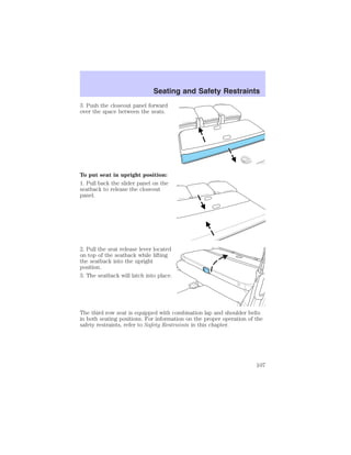 Seating and Safety Restraints 
3. Push the closeout panel forward 
over the space between the seats. 
To put seat in upright position: 
1. Pull back the slider panel on the 
seatback to release the closeout 
panel. 
2. Pull the seat release lever located 
on top of the seatback while lifting 
the seatback into the upright 
position. 
3. The seatback will latch into place. 
The third row seat is equipped with combination lap and shoulder belts 
in both seating positions. For information on the proper operation of the 
safety restraints, refer to Safety Restraints in this chapter. 
107 
 