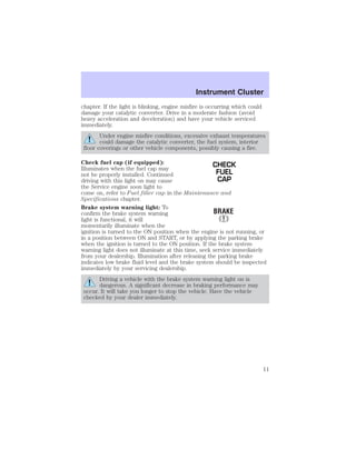 Instrument Cluster 
chapter. If the light is blinking, engine misfire is occurring which could 
damage your catalytic converter. Drive in a moderate fashion (avoid 
heavy acceleration and deceleration) and have your vehicle serviced 
immediately. 
Under engine misfire conditions, excessive exhaust temperatures 
could damage the catalytic converter, the fuel system, interior 
floor coverings or other vehicle components, possibly causing a fire. 
Check fuel cap (if equipped): 
CHECK 
Illuminates when the fuel cap may 
not be properly installed. Continued 
FUEL 
driving with this light on may cause 
CAP 
the Service engine soon light to 
come on, refer to Fuel filler cap in the Maintenance and 
Specifications chapter. 
Brake system warning light: To 
confirm the brake system warning 
light is functional, it will 
momentarily illuminate when the 
ignition is turned to the ON position when the engine is not running, or 
in a position between ON and START, or by applying the parking brake 
when the ignition is turned to the ON position. If the brake system 
warning light does not illuminate at this time, seek service immediately 
from your dealership. Illumination after releasing the parking brake 
indicates low brake fluid level and the brake system should be inspected 
immediately by your servicing dealership. 
Driving a vehicle with the brake system warning light on is 
dangerous. A significant decrease in braking performance may 
occur. It will take you longer to stop the vehicle. Have the vehicle 
checked by your dealer immediately. 
11 
 