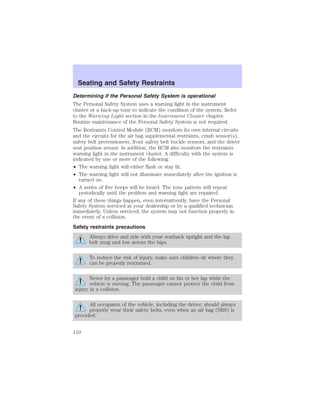 Seating and Safety Restraints 
Determining if the Personal Safety System is operational 
The Personal Safety System uses a warning light in the instrument 
cluster or a back-up tone to indicate the condition of the system. Refer 
to the Warning Light section in the Instrument Cluster chapter. 
Routine maintenance of the Personal Safety System is not required. 
The Restraints Control Module (RCM) monitors its own internal circuits 
and the circuits for the air bag supplemental restraints, crash sensor(s), 
safety belt pretensioners, front safety belt buckle sensors, and the driver 
seat position sensor. In addition, the RCM also monitors the restraints 
warning light in the instrument cluster. A difficulty with the system is 
indicated by one or more of the following: 
• The warning light will either flash or stay lit. 
• The warning light will not illuminate immediately after the ignition is 
turned on. 
• A series of five beeps will be heard. The tone pattern will repeat 
periodically until the problem and warning light are repaired. 
If any of these things happen, even intermittently, have the Personal 
Safety System serviced at your dealership or by a qualified technician 
immediately. Unless serviced, the system may not function properly in 
the event of a collision. 
Safety restraints precautions 
Always drive and ride with your seatback upright and the lap 
belt snug and low across the hips. 
To reduce the risk of injury, make sure children sit where they 
can be properly restrained. 
Never let a passenger hold a child on his or her lap while the 
vehicle is moving. The passenger cannot protect the child from 
injury in a collision. 
All occupants of the vehicle, including the driver, should always 
properly wear their safety belts, even when an air bag (SRS) is 
provided. 
110 
 