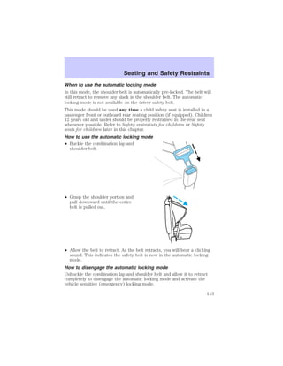 Seating and Safety Restraints 
When to use the automatic locking mode 
In this mode, the shoulder belt is automatically pre-locked. The belt will 
still retract to remove any slack in the shoulder belt. The automatic 
locking mode is not available on the driver safety belt. 
This mode should be used any time a child safety seat is installed in a 
passenger front or outboard rear seating position (if equipped). Children 
12 years old and under should be properly restrained in the rear seat 
whenever possible. Refer to Safety restraints for children or Safety 
seats for children later in this chapter. 
How to use the automatic locking mode 
• Buckle the combination lap and 
shoulder belt. 
• Grasp the shoulder portion and 
pull downward until the entire 
belt is pulled out. 
• Allow the belt to retract. As the belt retracts, you will hear a clicking 
sound. This indicates the safety belt is now in the automatic locking 
mode. 
How to disengage the automatic locking mode 
Unbuckle the combination lap and shoulder belt and allow it to retract 
completely to disengage the automatic locking mode and activate the 
vehicle sensitive (emergency) locking mode. 
113 
 