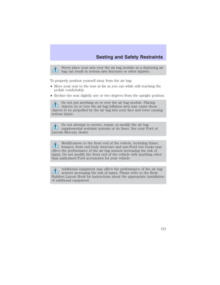 Seating and Safety Restraints 
Never place your arm over the air bag module as a deploying air 
bag can result in serious arm fractures or other injuries. 
To properly position yourself away from the air bag: 
• Move your seat to the rear as far as you can while still reaching the 
pedals comfortably. 
• Recline the seat slightly one or two degrees from the upright position. 
Do not put anything on or over the air bag module. Placing 
objects on or over the air bag inflation area may cause those 
objects to be propelled by the air bag into your face and torso causing 
serious injury. 
Do not attempt to service, repair, or modify the air bag 
supplemental restraint systems or its fuses. See your Ford or 
Lincoln Mercury dealer. 
Modifications to the front end of the vehicle, including frame, 
bumper, front end body structure and non-Ford tow hooks may 
effect the performance of the air bag sensors increasing the risk of 
injury. Do not modify the front end of the vehicle with anything other 
than authorized Ford accessories for your vehicle. 
Additional equipment may affect the performance of the air bag 
sensors increasing the risk of injury. Please refer to the Body 
Builders Layout Book for instructions about the appropriate installation 
of additional equipment. 
121 
 