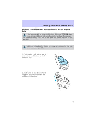 Seating and Safety Restraints 
Installing child safety seats with combination lap and shoulder 
belts 
Air bags can kill or injure a child in a child seat. NEVER place a 
rear-facing child seat in front of an active air bag. If you must 
use a forward-facing child seat in the front seat, move the seat all the 
way back. 
Children 12 and under should be properly restrained in the rear 
seat whenever possible. 
1. Position the child safety seat in a 
seat with a combination lap and 
shoulder belt. 
2. Pull down on the shoulder belt 
and then grasp the shoulder belt 
and lap belt together. 
133 
 