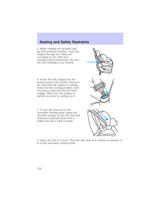 Seating and Safety Restraints 
3. While holding the shoulder and 
lap belt portions together, route the 
tongue through the child seat 
according to the child seat 
manufacturer’s instructions. Be sure 
the belt webbing is not twisted. 
4. Insert the belt tongue into the 
proper buckle (the buckle closest to 
the direction the tongue is coming 
from) for that seating position until 
you hear a snap and feel the latch 
engage. Make sure the tongue is 
latched securely by pulling on it. 
5. To put the retractor in the 
automatic locking mode, grasp the 
shoulder portion of the belt and pull 
downward until all of the belt is 
pulled out and a click is heard. 
6. Allow the belt to retract. The belt will click as it retracts to indicate it 
is in the automatic locking mode. 
134 
 