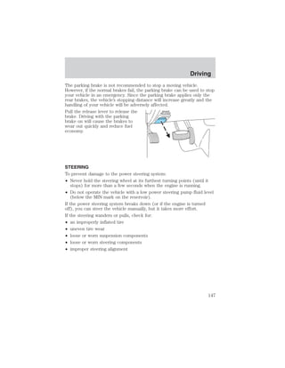 Driving 
The parking brake is not recommended to stop a moving vehicle. 
However, if the normal brakes fail, the parking brake can be used to stop 
your vehicle in an emergency. Since the parking brake applies only the 
rear brakes, the vehicle’s stopping distance will increase greatly and the 
handling of your vehicle will be adversely affected. 
Pull the release lever to release the 
brake. Driving with the parking 
brake on will cause the brakes to 
wear out quickly and reduce fuel 
economy. 
STEERING 
To prevent damage to the power steering system: 
• Never hold the steering wheel at its furthest turning points (until it 
stops) for more than a few seconds when the engine is running. 
• Do not operate the vehicle with a low power steering pump fluid level 
(below the MIN mark on the reservoir). 
If the power steering system breaks down (or if the engine is turned 
off), you can steer the vehicle manually, but it takes more effort. 
If the steering wanders or pulls, check for: 
• an improperly inflated tire 
• uneven tire wear 
• loose or worn suspension components 
• loose or worn steering components 
• improper steering alignment 
147 
 