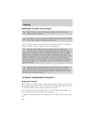 Driving 
PREPARING TO DRIVE YOUR VEHICLE 
Utility vehicles have a significantly higher rollover rate than 
other types of vehicles. 
In a rollover crash, an unbelted person is significantly more likely 
to die than a person wearing a safety belt. 
Your vehicle has larger tires and increased ground clearance, giving the 
vehicle a higher center of gravity than a passenger car. 
Vehicles with a higher center of gravity such as utility and 
four-wheel drive vehicles handle differently than vehicles with a 
lower center of gravity. Utility and four-wheel drive vehicles are not 
designed for cornering at speeds as high as passenger cars any more 
than low-slung sports cars are designed to perform satisfactorily under 
off-road conditions. Avoid sharp turns, excessive speed and abrupt 
maneuvers in these vehicles. Failure to drive cautiously could result in 
an increased risk of loss of vehicle control, vehicle rollover, personal 
injury and death. 
Loaded vehicles, with a higher center of gravity, may handle 
differently than unloaded vehicles. Extra precautions, such as 
slower speeds and increased stopping distance, should be taken when 
driving a heavily loaded vehicle. 
AUTOMATIC TRANSMISSION OPERATION 
Brake-shift interlock 
This vehicle is equipped with a brake-shift interlock feature that prevents 
the gearshift lever from being moved from P (Park) when the ignition is 
in the ON position unless brake pedal is depressed. 
If you cannot move the gearshift lever out of P (Park) with ignition in 
the ON position and the brake pedal depressed: 
1. Apply the parking brake, turn ignition key to LOCK, then remove the 
key. 
148 
 