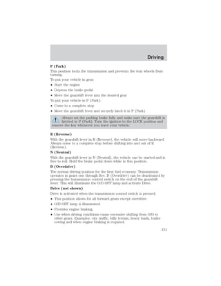 Driving 
P (Park) 
This position locks the transmission and prevents the rear wheels from 
turning. 
To put your vehicle in gear: 
• Start the engine 
• Depress the brake pedal 
• Move the gearshift lever into the desired gear 
To put your vehicle in P (Park): 
• Come to a complete stop 
• Move the gearshift lever and securely latch it in P (Park) 
Always set the parking brake fully and make sure the gearshift is 
latched in P (Park). Turn the ignition to the LOCK position and 
remove the key whenever you leave your vehicle. 
R (Reverse) 
With the gearshift lever in R (Reverse), the vehicle will move backward. 
Always come to a complete stop before shifting into and out of R 
(Reverse). 
N (Neutral) 
With the gearshift lever in N (Neutral), the vehicle can be started and is 
free to roll. Hold the brake pedal down while in this position. 
D (Overdrive) 
The normal driving position for the best fuel economy. Transmission 
operates in gears one through five. D (Overdrive) can be deactivated by 
pressing the transmission control switch on the end of the gearshift 
lever. This will illuminate the O/D OFF lamp and activate Drive. 
Drive (not shown) 
Drive is activated when the transmission control switch is pressed. 
• This position allows for all forward gears except overdrive. 
• O/D OFF lamp is illuminated. 
• Provides engine braking. 
• Use when driving conditions cause excessive shifting from O/D to 
other gears. Examples: city traffic, hilly terrain, heavy loads, trailer 
towing and when engine braking is required. 
151 
 