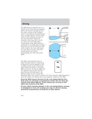 The RSS detects obstacles up to 2 
meters (6 ft.) from the rear bumper 
with a decreased coverage area at 
the outer corners of the bumper, 
(refer to the figures for approximate 
zone coverage areas). As you move 
closer to the obstacle, the rate of 
the tone increases. When the 
obstacle is less than 25.0 cm (10 
in.) away, the tone will sound 
continuously. If the RSS detects a 
stationary or receding object further 
than 25.0 cm (10 in.) from the side 
of the vehicle, the tone will sound 
for only three seconds. Once the 
system detects an object 
approaching, the tone will sound 
again. 
The RSS automatically turns on 
when the gear selector is placed in 
OFF 
R (Reverse) and the ignition is ON. 
An RSS control on the instrument 
panel allows the driver to turn the 
RSS on and off. To turn the RSS off, 
the ignition must be ON, and the 
gear selector in R (Reverse). An 
indicator light on the control will 
illuminate when the system is turned off. If the indicator light illuminates 
when the RSS is not turned off, it may indicate a failure in the RSS. 
Keep the RSS sensors (located on the rear bumper/fascia) free 
from snow, ice and large accumulations of dirt (do not clean the 
sensors with sharp objects). If the sensors are covered, it will 
affect the accuracy of the RSS. 
If your vehicle sustains damage to the rear bumper/fascia, leaving 
it misaligned or bent, the sensing zone may be altered causing 
inaccurate measurement of obstacles or false alarms. 
Driving 
154 
 
