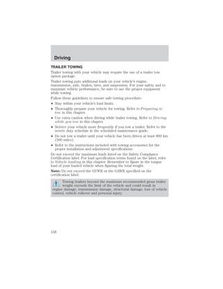 Driving 
TRAILER TOWING 
Trailer towing with your vehicle may require the use of a trailer tow 
option package. 
Trailer towing puts additional loads on your vehicle’s engine, 
transmission, axle, brakes, tires, and suspension. For your safety and to 
maximize vehicle performance, be sure to use the proper equipment 
while towing. 
Follow these guidelines to ensure safe towing procedure: 
• Stay within your vehicle’s load limits. 
• Thoroughly prepare your vehicle for towing. Refer to Preparing to 
tow in this chapter. 
• Use extra caution when driving while trailer towing. Refer to Driving 
while you tow in this chapter. 
• Service your vehicle more frequently if you tow a trailer. Refer to the 
severe duty schedule in the scheduled maintenance guide. 
• Do not tow a trailer until your vehicle has been driven at least 800 km 
(500 miles). 
• Refer to the instructions included with towing accessories for the 
proper installation and adjustment specifications. 
Do not exceed the maximum loads listed on the Safety Compliance 
Certification label. For load specification terms found on the label, refer 
to Vehicle loading in this chapter. Remember to figure in the tongue 
load of your loaded vehicle when figuring the total weight. 
Note: Do not exceed the GVWR or the GAWR specified on the 
certification label. 
Towing trailers beyond the maximum recommended gross trailer 
weight exceeds the limit of the vehicle and could result in 
engine damage, transmission damage, structural damage, loss of vehicle 
control, vehicle rollover and personal injury. 
158 
 