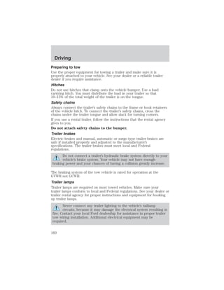 Driving 
Preparing to tow 
Use the proper equipment for towing a trailer and make sure it is 
properly attached to your vehicle. See your dealer or a reliable trailer 
dealer if you require assistance. 
Hitches 
Do not use hitches that clamp onto the vehicle bumper. Use a load 
carrying hitch. You must distribute the load in your trailer so that 
10–15% of the total weight of the trailer is on the tongue. 
Safety chains 
Always connect the trailer’s safety chains to the frame or hook retainers 
of the vehicle hitch. To connect the trailer’s safety chains, cross the 
chains under the trailer tongue and allow slack for turning corners. 
If you use a rental trailer, follow the instructions that the rental agency 
gives to you. 
Do not attach safety chains to the bumper. 
Trailer brakes 
Electric brakes and manual, automatic or surge-type trailer brakes are 
safe if installed properly and adjusted to the manufacturer’s 
specifications. The trailer brakes must meet local and Federal 
regulations. 
Do not connect a trailer’s hydraulic brake system directly to your 
vehicle’s brake system. Your vehicle may not have enough 
braking power and your chances of having a collision greatly increase. 
The braking system of the tow vehicle is rated for operation at the 
GVWR not GCWR. 
Trailer lamps 
Trailer lamps are required on most towed vehicles. Make sure your 
trailer lamps conform to local and Federal regulations. See your dealer or 
trailer rental agency for proper instructions and equipment for hooking 
up trailer lamps. 
Never connect any trailer lighting to the vehicle’s taillamp 
circuits, because it may damage the electrical system resulting in 
fire. Contact your local Ford dealership for assistance in proper trailer 
tow wiring installation. Additional electrical equipment may be 
required. 
160 
 