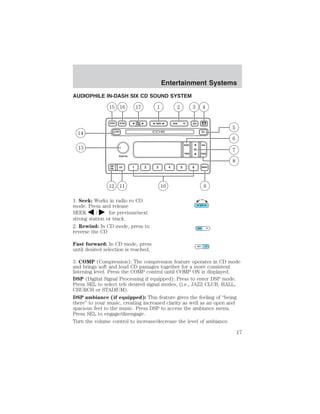 Entertainment Systems 
Entertainment Systems 
AUDIOPHILE IN-DASH SIX CD SOUND SYSTEM 
1. Seek: Works in radio ro CD 
mode. Press and release 
SEEK / for previous/next 
strong station or track. 
2. Rewind: In CD mode, press to 
reverse the CD 
Fast forward: In CD mode, press 
until desired selection is reached. 
3. COMP (Compression): The compression feature operates in CD mode 
and brings soft and loud CD passages together for a more consistent 
listening level. Press the COMP control until COMP ON is displayed. 
DSP (Digital Signal Processing if equipped): Press to enter DSP mode. 
Press SEL to select teh desired signal modes, (i.e., JAZZ CLUB, HALL, 
CHURCH or STADIUM). 
DSP ambiance (if equipped): This feature gives the feeling of “being 
there” to your music, creating increased clarity as well as an open and 
spacious feel to the music. Press DSP to access the ambiance menu. 
Press SEL to engage/disengage. 
Turn the volume control to increase/decrease the level of ambiance. 
17 
 