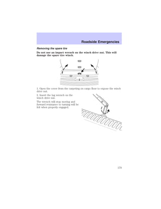 Roadside Emergencies 
Removing the spare tire 
Do not use an impact wrench on the winch drive nut. This will 
damage the spare tire winch. 
1. Open the cover from the carpeting on cargo floor to expose the winch 
drive nut. 
2. Insert the lug wrench on the 
winch drive nut. 
The wrench will stop moving and 
forward resistance to turning will be 
felt when properly engaged. 
179 
 