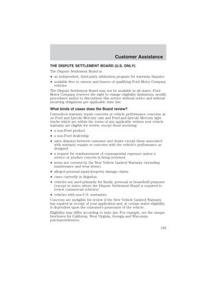 Customer Assistance 
THE DISPUTE SETTLEMENT BOARD (U.S. ONLY) 
The Dispute Settlement Board is: 
• an independent, third-party arbitration program for warranty disputes 
• available free to owners and lessees of qualifying Ford Motor Company 
vehicles 
The Dispute Settlement Board may not be available in all states. Ford 
Motor Company reserves the right to change eligibility limitations, modify 
procedures and/or to discontinue this service without notice and without 
incurring obligations per applicable state law. 
What kinds of cases does the Board review? 
Unresolved warranty repair concerns or vehicle performance concerns as 
on Ford and Lincoln Mercury cars and Ford and Lincoln Mercury light 
trucks which are within the terms of any applicable written new vehicle 
warranty are eligible for review, except those involving: 
• a non-Ford product 
• a non-Ford dealership 
• sales disputes between customer and dealer except those associated 
with warranty repairs or concerns with the vehicle’s performance as 
designed 
• a request for reimbursement of consequential expenses unless a 
service or product concern is being reviewed 
• items not covered by the New Vehicle Limited Warranty (including 
maintenance and wear items) 
• alleged personal injury/property damage claims 
• cases currently in litigation 
• vehicles not used primarily for family, personal or household purposes 
(except in states where the Dispute Settlement Board is required to 
review commercial vehicles) 
• vehicles with non-U.S. warranties 
Concerns are ineligible for review if the New Vehicle Limited Warranty 
has expired at receipt of your application and, in certain states eligibility 
is dependent upon the customer’s possession of the vehicle. 
Eligibility may differ according to state law. For example, see the unique 
brochures for California, West Virginia, Georgia and Wisconsin 
purchasers/lessees. 
193 
 