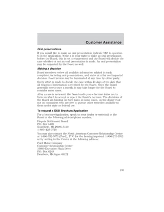 Customer Assistance 
Oral presentations 
If you would like to make an oral presentation, indicate YES to question 
6 on the application. While it is your right to make an oral presentation 
before the Board, this is not a requirement and the Board will decide the 
case whether or not an oral presentation is made. An oral presentation 
may be requested by the Board as well. 
Making a decision 
Board members review all available information related to each 
complaint, including oral presentations, and arrive at a fair and impartial 
decision. Board review may be terminated at any time by either party. 
Every effort is made to decide the case within 40 days of the date that 
all requested information is received by the Board. Since the Board 
generally meets once a month, it may take longer for the Board to 
consider some cases. 
After a case is reviewed, the Board mails you a decision letter and a 
form on which to accept or reject the Board’s decision. The decisions of 
the Board are binding on Ford (and, in some cases, on the dealer) but 
not on consumers who are free to pursue other remedies available to 
them under state or federal law. 
To request a DSB Brochure/Application 
For a brochure/application, speak to your dealer or write/call to the 
Board at the following address/phone number: 
Dispute Settlement Board 
P.O. Box 5120 
Southfield, MI 48086–5120 
1–800–428–3718 
You may also contact the North American Customer Relationship Center 
at 1-800-392-3673 (Ford), TDD for the hearing impaired: 1-800-232-5952 
or by writing to the Center at the following address: 
Ford Motor Company 
Customer Relationship Center 
16800 Executive Plaza Drive 
P.O. Box 6248 
Dearborn, Michigan 48121 
195 
 