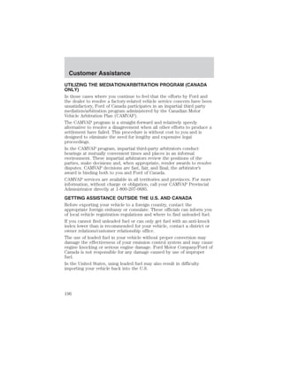 Customer Assistance 
UTILIZING THE MEDIATION/ARBITRATION PROGRAM (CANADA 
ONLY) 
In those cases where you continue to feel that the efforts by Ford and 
the dealer to resolve a factory-related vehicle service concern have been 
unsatisfactory, Ford of Canada participates in an impartial third party 
mediation/arbitration program administered by the Canadian Motor 
Vehicle Arbitration Plan (CAMVAP). 
The CAMVAP program is a straight-forward and relatively speedy 
alternative to resolve a disagreement when all other efforts to produce a 
settlement have failed. This procedure is without cost to you and is 
designed to eliminate the need for lengthy and expensive legal 
proceedings. 
In the CAMVAP program, impartial third-party arbitrators conduct 
hearings at mutually convenient times and places in an informal 
environment. These impartial arbitrators review the positions of the 
parties, make decisions and, when appropriate, render awards to resolve 
disputes. CAMVAP decisions are fast, fair, and final; the arbitrator’s 
award is binding both to you and Ford of Canada. 
CAMVAP services are available in all territories and provinces. For more 
information, without charge or obligation, call your CAMVAP Provincial 
Administrator directly at 1-800-207-0685. 
GETTING ASSISTANCE OUTSIDE THE U.S. AND CANADA 
Before exporting your vehicle to a foreign country, contact the 
appropriate foreign embassy or consulate. These officials can inform you 
of local vehicle registration regulations and where to find unleaded fuel. 
If you cannot find unleaded fuel or can only get fuel with an anti-knock 
index lower than is recommended for your vehicle, contact a district or 
owner relations/customer relationship office. 
The use of leaded fuel in your vehicle without proper conversion may 
damage the effectiveness of your emission control system and may cause 
engine knocking or serious engine damage. Ford Motor Company/Ford of 
Canada is not responsible for any damage caused by use of improper 
fuel. 
In the United States, using leaded fuel may also result in difficulty 
importing your vehicle back into the U.S. 
196 
 