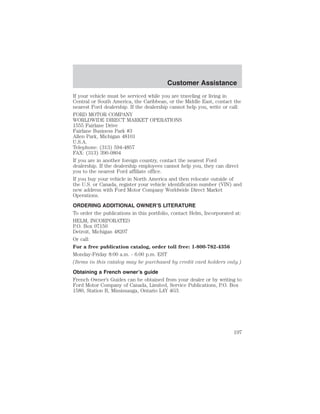 Customer Assistance 
If your vehicle must be serviced while you are traveling or living in 
Central or South America, the Caribbean, or the Middle East, contact the 
nearest Ford dealership. If the dealership cannot help you, write or call: 
FORD MOTOR COMPANY 
WORLDWIDE DIRECT MARKET OPERATIONS 
1555 Fairlane Drive 
Fairlane Business Park #3 
Allen Park, Michigan 48101 
U.S.A. 
Telephone: (313) 594-4857 
FAX: (313) 390-0804 
If you are in another foreign country, contact the nearest Ford 
dealership. If the dealership employees cannot help you, they can direct 
you to the nearest Ford affiliate office. 
If you buy your vehicle in North America and then relocate outside of 
the U.S. or Canada, register your vehicle identification number (VIN) and 
new address with Ford Motor Company Worldwide Direct Market 
Operations. 
ORDERING ADDITIONAL OWNER’S LITERATURE 
To order the publications in this portfolio, contact Helm, Incorporated at: 
HELM, INCORPORATED 
P.O. Box 07150 
Detroit, Michigan 48207 
Or call: 
For a free publication catalog, order toll free: 1-800-782-4356 
Monday-Friday 8:00 a.m. - 6:00 p.m. EST 
(Items in this catalog may be purchased by credit card holders only.) 
Obtaining a French owner’s guide 
French Owner’s Guides can be obtained from your dealer or by writing to 
Ford Motor Company of Canada, Limited, Service Publications, P.O. Box 
1580, Station B, Mississauga, Ontario L4Y 4G3. 
197 
 