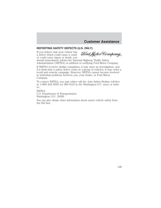 Customer Assistance 
REPORTING SAFETY DEFECTS (U.S. ONLY) 
If you believe that your vehicle has 
a defect which could cause a crash 
or could cause injury or death, you 
should immediately inform the National Highway Traffic Safety 
Administration (NHTSA) in addition to notifying Ford Motor Company. 
If NHTSA receives similar complaints, it may open an investigation, and 
if it finds that a safety defect exists in a group of vehicles, it may order a 
recall and remedy campaign. However, NHTSA cannot become involved 
in individual problems between you, your dealer, or Ford Motor 
Company. 
To contact NHTSA, you may either call the Auto Safety Hotline toll-free 
at 1–800–424–9393 (or 366–0123 in the Washington D.C. area) or write 
to: 
NHTSA 
U.S. Department of Transportation 
Washington, D.C. 20590 
You can also obtain other information about motor vehicle safety from 
the Hot-line. 
199 
 