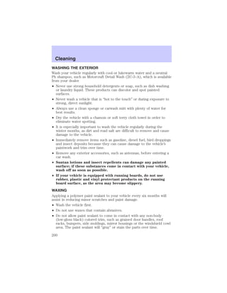 Cleaning 
Cleaning 
WASHING THE EXTERIOR 
Wash your vehicle regularly with cool or lukewarm water and a neutral 
Ph shampoo, such as Motorcraft Detail Wash (ZC-3–A), which is available 
from your dealer. 
• Never use strong household detergents or soap, such as dish washing 
or laundry liquid. These products can discolor and spot painted 
surfaces. 
• Never wash a vehicle that is “hot to the touch” or during exposure to 
strong, direct sunlight. 
• Always use a clean sponge or carwash mitt with plenty of water for 
best results. 
• Dry the vehicle with a chamois or soft terry cloth towel in order to 
eliminate water spotting. 
• It is especially important to wash the vehicle regularly during the 
winter months, as dirt and road salt are difficult to remove and cause 
damage to the vehicle. 
• Immediately remove items such as gasoline, diesel fuel, bird droppings 
and insect deposits because they can cause damage to the vehicle’s 
paintwork and trim over time. 
• Remove any exterior accessories, such as antennas, before entering a 
car wash. 
• Suntan lotions and insect repellents can damage any painted 
surface; if these substances come in contact with your vehicle, 
wash off as soon as possible. 
• If your vehicle is equipped with running boards, do not use 
rubber, plastic and vinyl protectant products on the running 
board surface, as the area may become slippery. 
WAXING 
Applying a polymer paint sealant to your vehicle every six months will 
assist in reducing minor scratches and paint damage. 
• Wash the vehicle first. 
• Do not use waxes that contain abrasives. 
• Do not allow paint sealant to come in contact with any non-body 
(low-gloss black) colored trim, such as grained door handles, roof 
racks, bumpers, side moldings, mirror housings or the windshield cowl 
area. The paint sealant will “gray” or stain the parts over time. 
200 
 