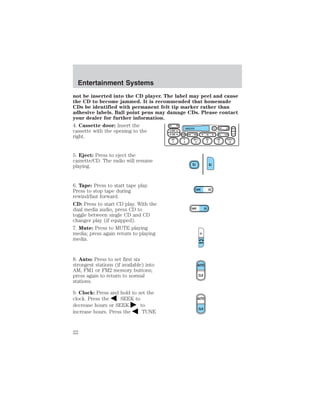 Entertainment Systems 
not be inserted into the CD player. The label may peel and cause 
the CD to become jammed. It is recommended that homemade 
CDs be identified with permanent felt tip marker rather than 
adhesive labels. Ball point pens may damage CDs. Please contact 
your dealer for further information. 
4. Cassette door: Insert the 
cassette with the opening to the 
right. 
5. Eject: Press to eject the 
cassette/CD. The radio will resume 
playing. 
6. Tape: Press to start tape play. 
Press to stop tape during 
rewind/fast forward. 
CD: Press to start CD play. With the 
dual media audio, press CD to 
toggle between single CD and CD 
changer play (if equipped). 
7. Mute: Press to MUTE playing 
media; press again return to playing 
media. 
8. Auto: Press to set first six 
strongest stations (if available) into 
AM, FM1 or FM2 memory buttons; 
press again to return to normal 
stations. 
9. Clock: Press and hold to set the 
clock. Press the SEEK to 
decrease hours or SEEK to 
increase hours. Press the TUNE 
22 
 